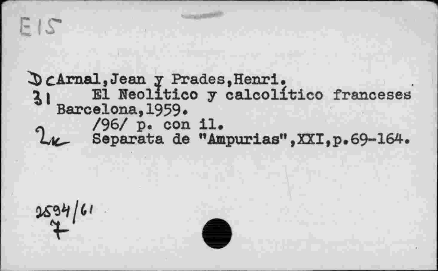 ﻿CÄrnal, Jean y Prades,Henri.
11 El Neolltico y calcolitico franceses Barcelona,1959•
л	/96/ p. con il.
Lie- Separata de ’’Ampurias”,XXI,p.69-164.
